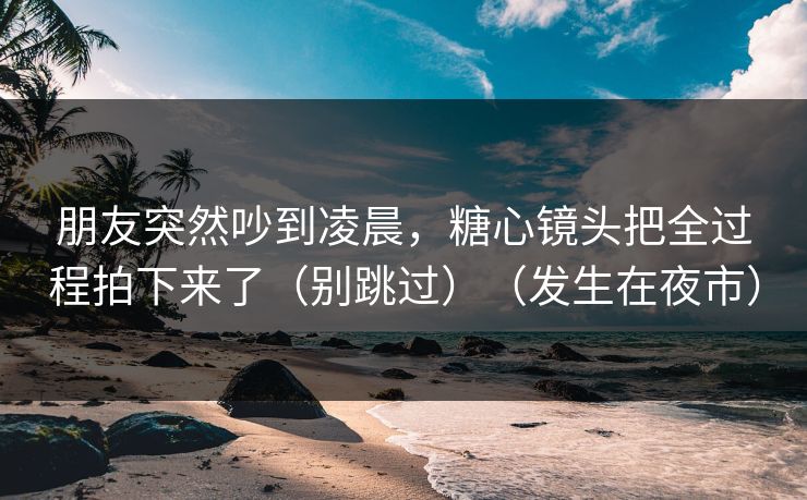 朋友突然吵到凌晨，糖心镜头把全过程拍下来了（别跳过）（发生在夜市）