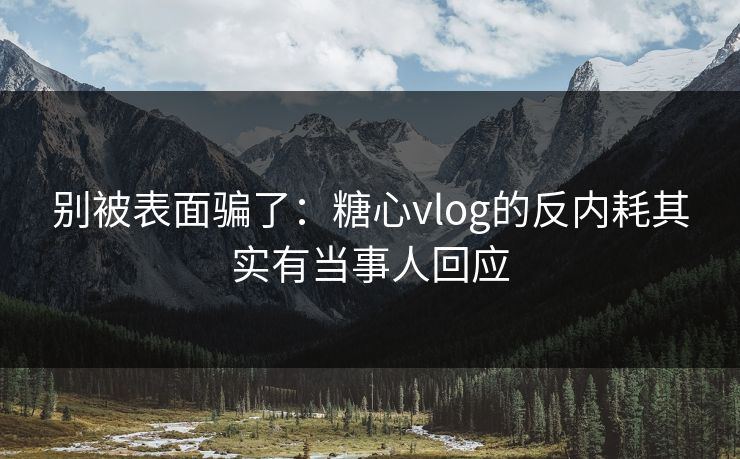 别被表面骗了：糖心vlog的反内耗其实有当事人回应