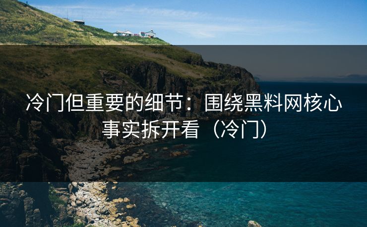 冷门但重要的细节：围绕黑料网核心事实拆开看（冷门）