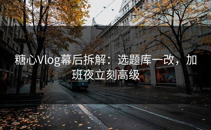 糖心Vlog幕后拆解：选题库一改，加班夜立刻高级
