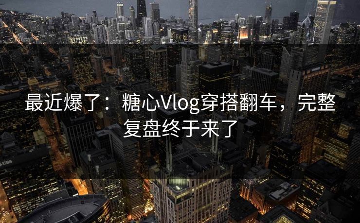 最近爆了：糖心Vlog穿搭翻车，完整复盘终于来了