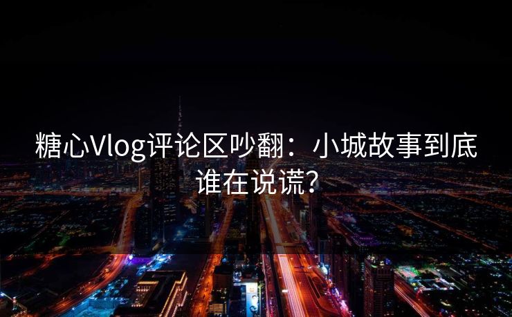 糖心Vlog评论区吵翻：小城故事到底谁在说谎？