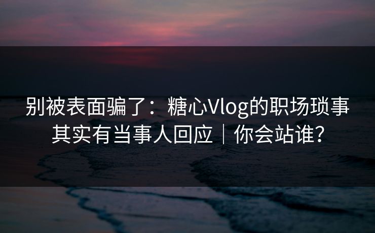 别被表面骗了：糖心Vlog的职场琐事其实有当事人回应｜你会站谁？