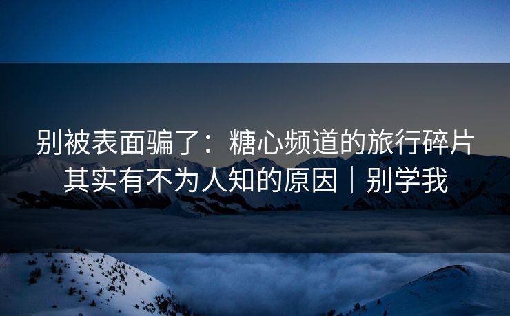 别被表面骗了：糖心频道的旅行碎片其实有不为人知的原因｜别学我