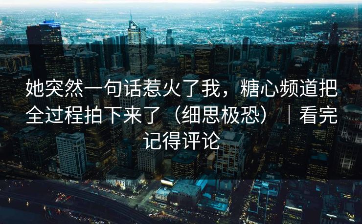 她突然一句话惹火了我，糖心频道把全过程拍下来了（细思极恐）｜看完记得评论