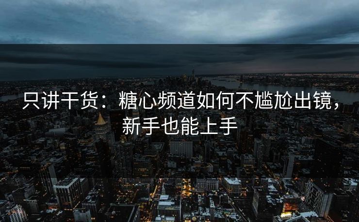 只讲干货：糖心频道如何不尴尬出镜，新手也能上手