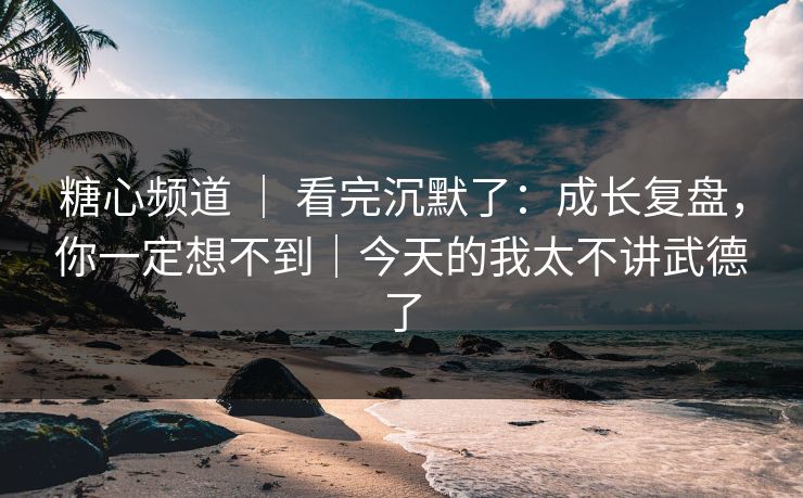 糖心频道 ｜ 看完沉默了：成长复盘，你一定想不到｜今天的我太不讲武德了