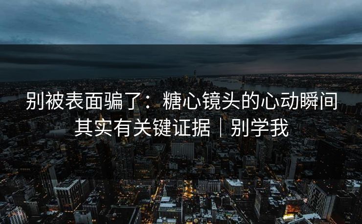 别被表面骗了：糖心镜头的心动瞬间其实有关键证据｜别学我