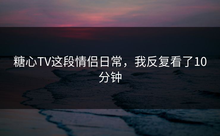 糖心TV这段情侣日常，我反复看了10分钟