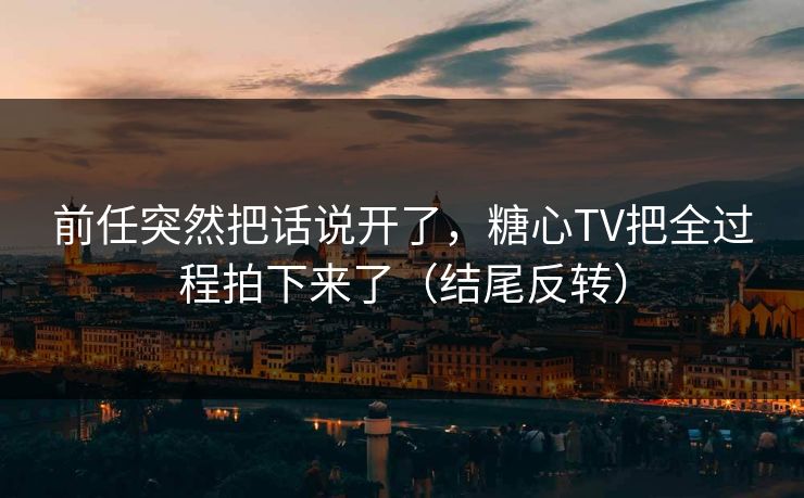 前任突然把话说开了，糖心TV把全过程拍下来了（结尾反转）