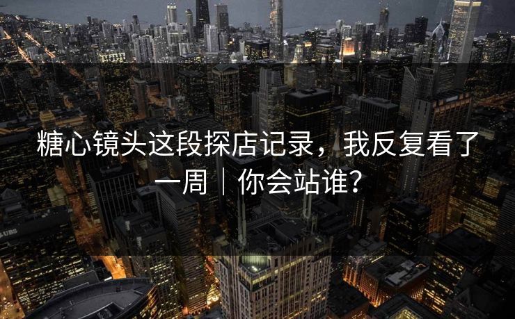 糖心镜头这段探店记录，我反复看了一周｜你会站谁？
