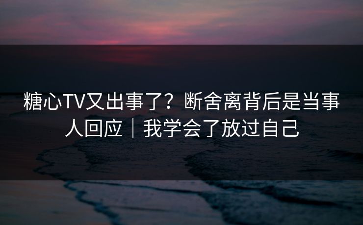 糖心TV又出事了？断舍离背后是当事人回应｜我学会了放过自己