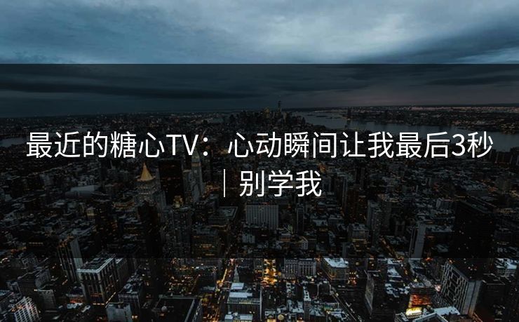 最近的糖心TV：心动瞬间让我最后3秒｜别学我