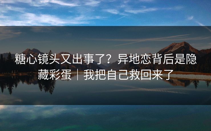 糖心镜头又出事了？异地恋背后是隐藏彩蛋｜我把自己救回来了