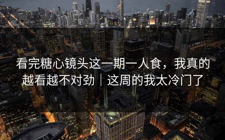 看完糖心镜头这一期一人食，我真的越看越不对劲｜这周的我太冷门了