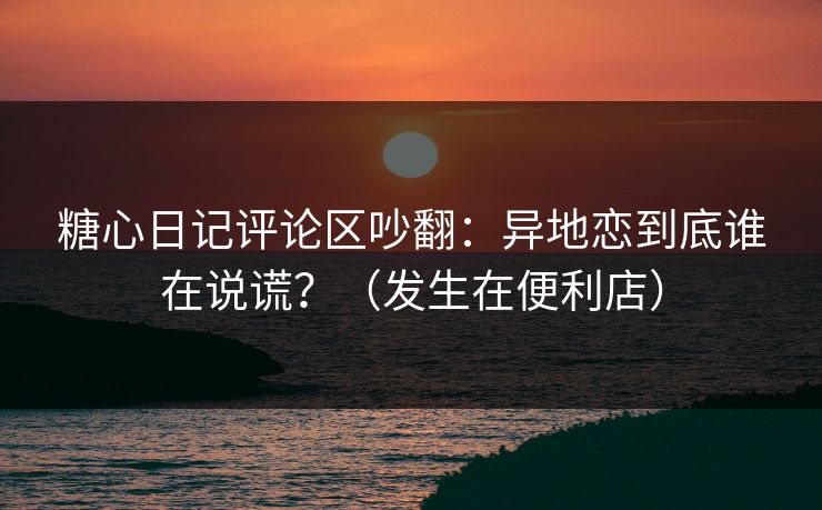 糖心日记评论区吵翻：异地恋到底谁在说谎？（发生在便利店）