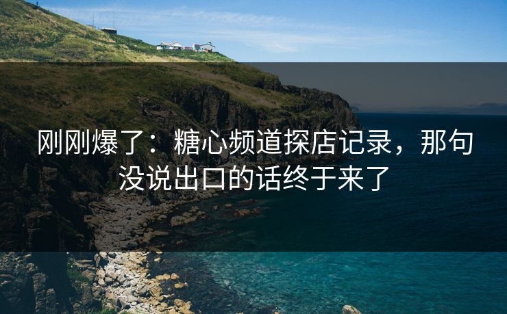刚刚爆了：糖心频道探店记录，那句没说出口的话终于来了