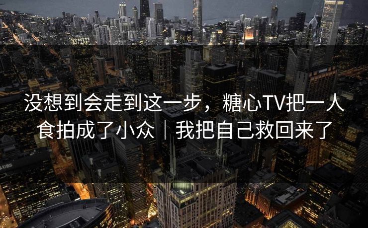 没想到会走到这一步，糖心TV把一人食拍成了小众｜我把自己救回来了