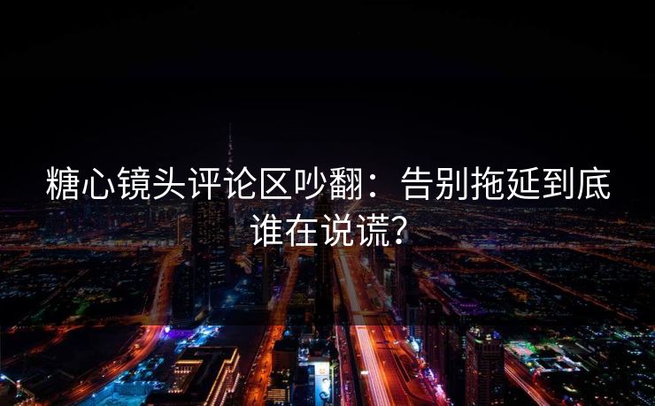 糖心镜头评论区吵翻：告别拖延到底谁在说谎？