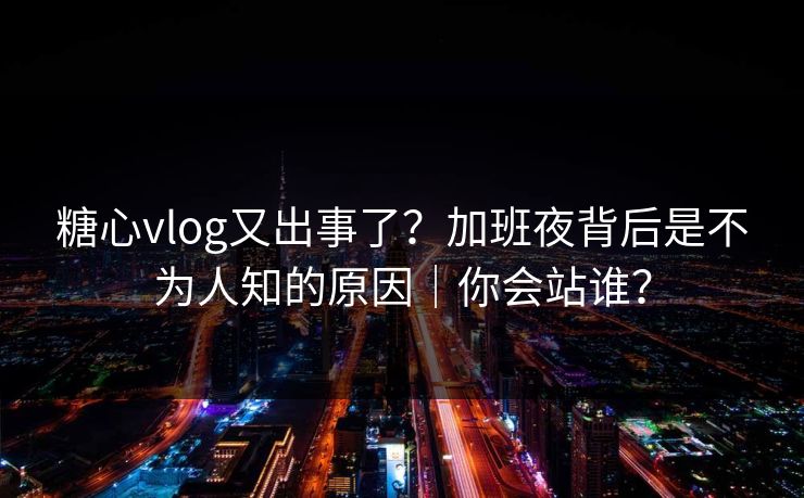 糖心vlog又出事了？加班夜背后是不为人知的原因｜你会站谁？