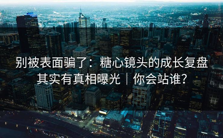 别被表面骗了：糖心镜头的成长复盘其实有真相曝光｜你会站谁？