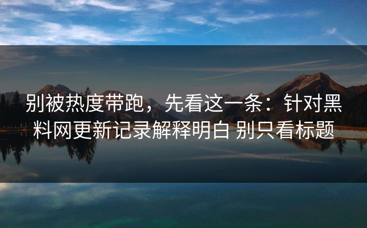 别被热度带跑，先看这一条：针对黑料网更新记录解释明白 别只看标题