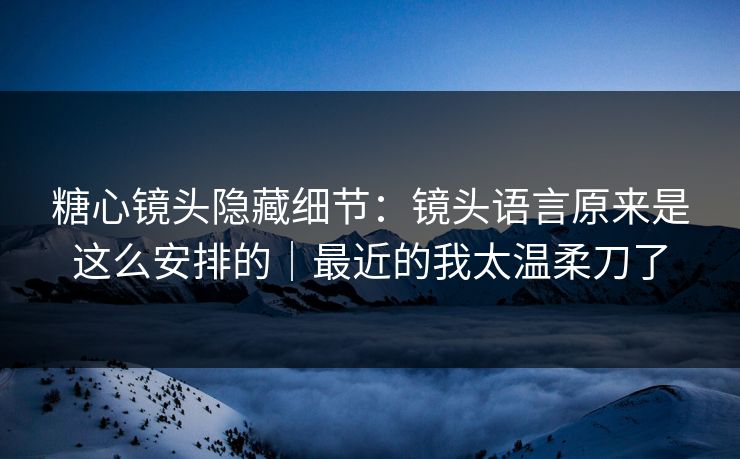 糖心镜头隐藏细节：镜头语言原来是这么安排的｜最近的我太温柔刀了