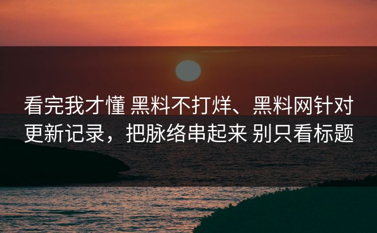 看完我才懂 黑料不打烊、黑料网针对更新记录，把脉络串起来 别只看标题
