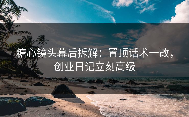 糖心镜头幕后拆解：置顶话术一改，创业日记立刻高级