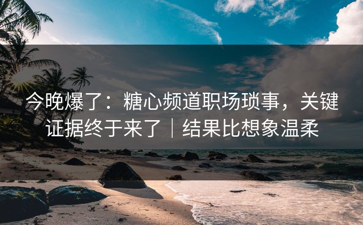 今晚爆了：糖心频道职场琐事，关键证据终于来了｜结果比想象温柔