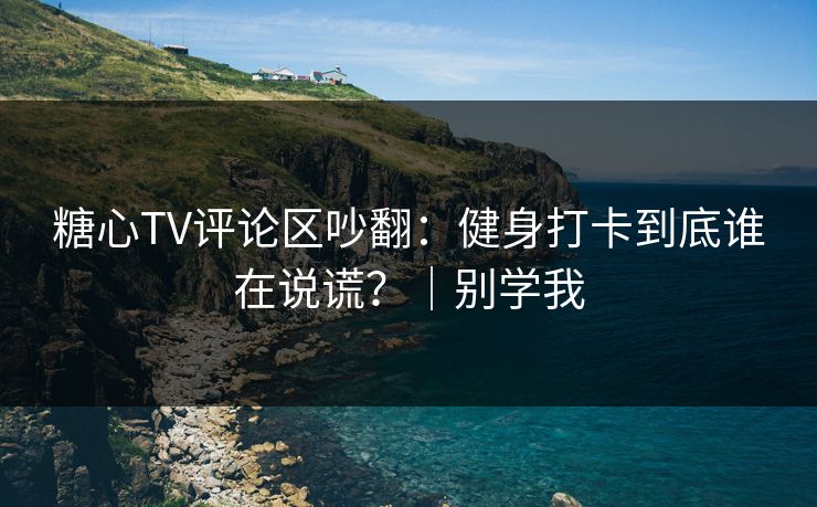 糖心TV评论区吵翻：健身打卡到底谁在说谎？｜别学我