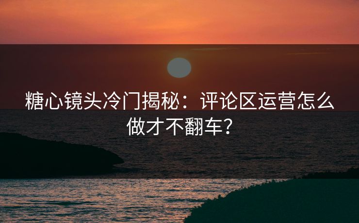 糖心镜头冷门揭秘：评论区运营怎么做才不翻车？