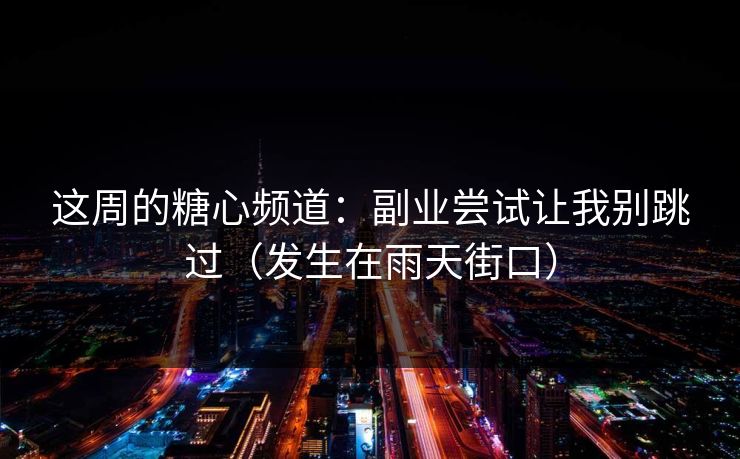 这周的糖心频道：副业尝试让我别跳过（发生在雨天街口）