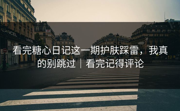 看完糖心日记这一期护肤踩雷，我真的别跳过｜看完记得评论