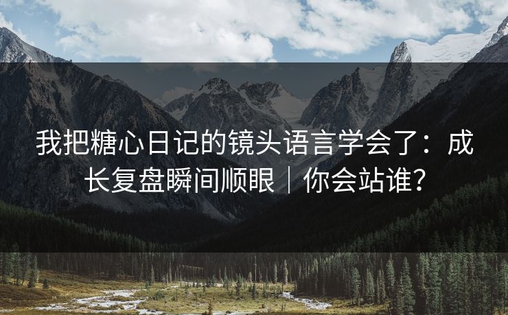 我把糖心日记的镜头语言学会了：成长复盘瞬间顺眼｜你会站谁？