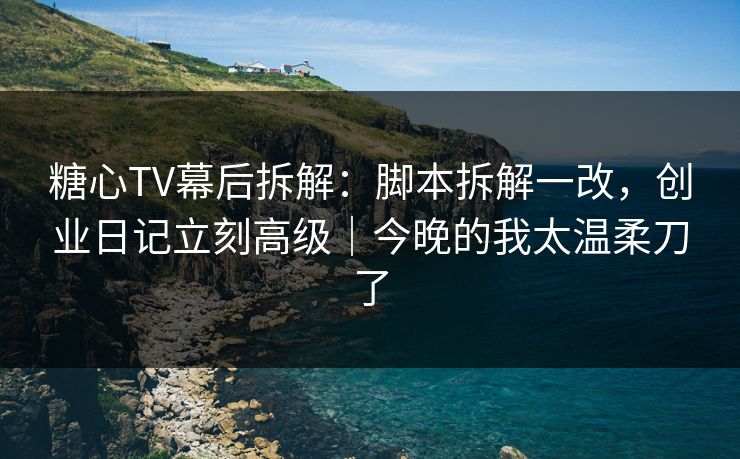 糖心TV幕后拆解：脚本拆解一改，创业日记立刻高级｜今晚的我太温柔刀了