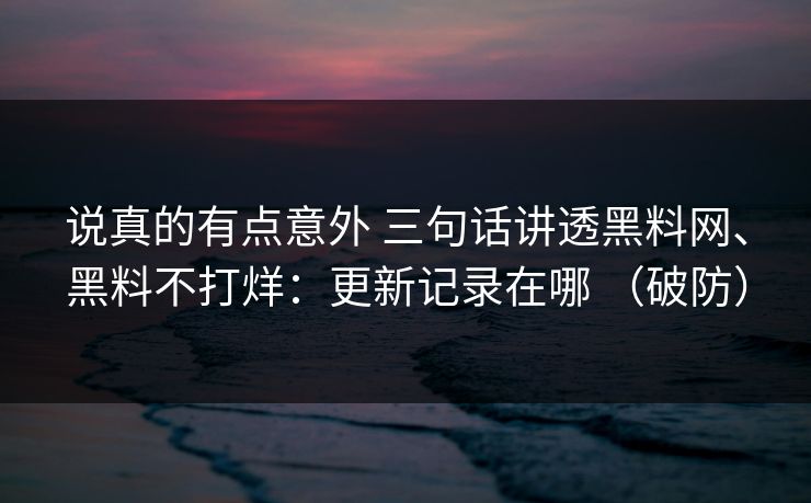 说真的有点意外 三句话讲透黑料网、黑料不打烊：更新记录在哪 （破防）