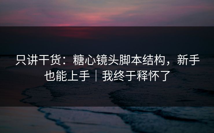 只讲干货：糖心镜头脚本结构，新手也能上手｜我终于释怀了