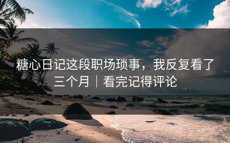 糖心日记这段职场琐事，我反复看了三个月｜看完记得评论