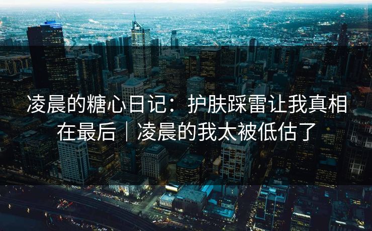 凌晨的糖心日记：护肤踩雷让我真相在最后｜凌晨的我太被低估了
