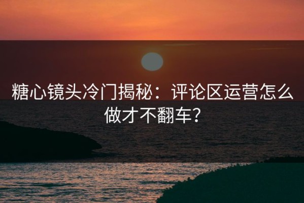 糖心镜头冷门揭秘：评论区运营怎么做才不翻车？