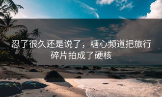 忍了很久还是说了，糖心频道把旅行碎片拍成了硬核