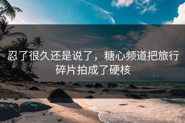 忍了很久还是说了，糖心频道把旅行碎片拍成了硬核