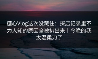 糖心Vlog这次没藏住：探店记录里不为人知的原因全被扒出来｜今晚的我太温柔刀了