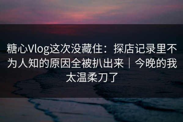 糖心Vlog这次没藏住：探店记录里不为人知的原因全被扒出来｜今晚的我太温柔刀了
