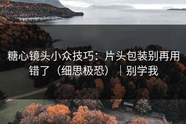 糖心镜头小众技巧：片头包装别再用错了（细思极恐）｜别学我