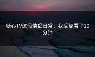 糖心TV这段情侣日常，我反复看了10分钟