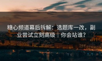 糖心频道幕后拆解：选题库一改，副业尝试立刻高级｜你会站谁？