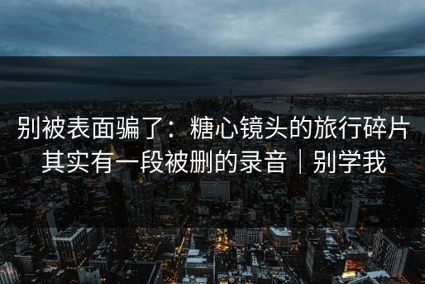别被表面骗了：糖心镜头的旅行碎片其实有一段被删的录音｜别学我