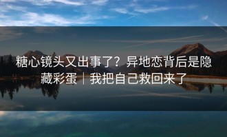 糖心镜头又出事了？异地恋背后是隐藏彩蛋｜我把自己救回来了